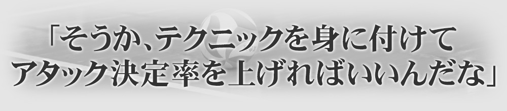 「そうか、テクニックを身に付けてアタック決定率を上げればいいんだな」