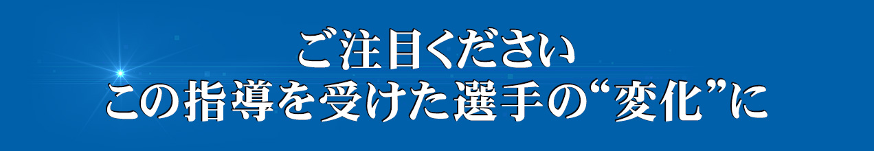 ご注目くださいこの指導を受けた選手の“変化”に