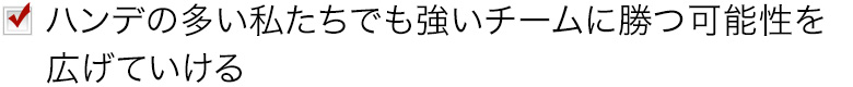 ハンデの多い私たちでも強いチームに勝つ可能性を広げていける