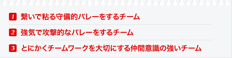 １．繋いで粘る守備的バレーをするチーム ２．強気で攻撃的なバレーをするチーム ３、とにかくチームワークを大切にする仲間意識の強いチーム