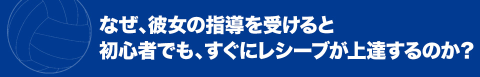 なぜ、彼女の指導を受けると初心者でも、すぐにレシーブが上達するのか？